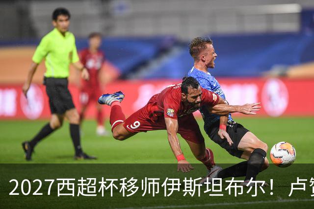 2027西超杯移师伊斯坦布尔！卢赞：西超杯潜在受众超过一亿人